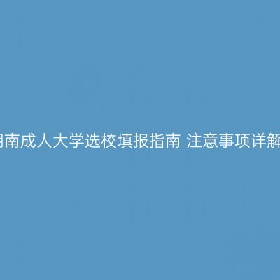 湖南成人大学选校填报指南 注意事项详解